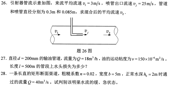 全国2021年10月高等教育自学考试流体力学试题  课程代码:03347  1.请考生按规定用笔将所有试题的答案涂、写在答题纸上。  2.答题前,考生务必将自己的考试课程名称.姓名、准考证号用黑色字迹的签字笔或钢笔填写在答题纸规定的位置上。  选择题部分  注意事项:每小题选出答案后，用2B铅笔把答题纸上对应题目的答案标号涂黑。如需改动，用橡皮擦干净后,再选涂其他答案标号。不能答在试题卷上。  一、单项选择题:本大题共10小题，每小题2分，共20分。在每小题列出的备选项中只有一项是最符合题目要求的，请将其选出。  1.根据牛顿内摩擦定律，影响流体粘性剪应力的因素是  A.剪切变形和粘度  B.剪切变形和流速  C.剪切变形速度和粘度  D.剪切变形速度和流速  2.封闭容器内水面上气体的绝对压强p。= 170kPa,当地大气压p。= 0.1MPa,水深1m处的相对压强为  A. 79.8kPa  B.109.8kPa  C.179.8kPa  D.279.8kPa  3.在总流伯努利方程中，流速v是过流断面上的.  A.某点流速  B.平均流速  C.最大流速  D.最小流速  4.均匀流过流断面上各点的测压管水头2021年10月自考03347流体力学真题与答案上为  A.常数  B.线性分布(斜率k≠0)  C.抛物线分布  D.对数曲线分布  5，局部水头损失产生的主要原因是  A.局部旋涡区  B.壁面粗糙度  C.壁面剪应力  D.附加剪应力  6.短管水力计算中，水头损失  2021年10月自考03347流体力学真题与答案  7.在明渠中不可能发生的流动是  A.恒定均匀流  B.恒定非均匀流  C.非恒定均匀流  D.非恒定非均匀流  8.顶°角θ=90°的三角形薄壁堰自由出流，堰上水头为H =0.06m ,若堰上水头增加1倍，流量增加约  A.1.0倍  B.1.4倍  C.2.5倍  D.4.7 倍  9.普通完全井的涌水量  A.与含水层厚度成反比  B.与井的半径成反比  C.与渗透系数成正比  D.与影响半径成正比  10.在紊流粗糙区，要做到模型与原型流动的重力和阻力相似，进行模型设计时  A.使用雷诺准则  B.使用弗劳德准则  C.使用欧拉准则  D.只需保持几何相似  非选择题部分  注意事项:用黑色字迹的签字笔或钢笔将答案写在答题纸上,不能答在试题卷上。  二、填空题:本大题共10小题， 每小题2分，共20分。  11.流体所受的质量力Fg = mai - mgk (式中m为流体的质量，i和k分别为坐标轴x方向和z方向的单位矢量)，流体所受的单位质量力fe ________。  12.流体的基本特性是具有_______，即静 止流体不能承受剪切力。  13.恒定流中，流体质点的当地加速度为          。  14.圆管均匀流过流断面上的剪应力呈          分布。  15.尼古拉兹实验揭示了沿程摩阻系数与雷诺数和          的关系。  16.孔口淹没出流流量Q与作用水头Ho的          次方成正比。  17.在M、M2、Ms、S、S和S3等各型水面曲线中，降水曲线有          。  18.宽顶堰发生侧收缩时，堰的过流能力  19.渗透系数的测定方法包括现场测定法、          和经验方法。  20.角速度w、长度1、重力加速度g的无量纲组合是          。  三、名词解释题:本大题共5小题，每小题3分,共15分。  21.真空度  22.动能修正系数  23.时均流速  24.临界水深  25.动力相似  四、简答题:本大题共3小题，每小题5分，共15分。  2021年10月自考03347流体力学真题与答案  2021年10月自考03347流体力学真题与答案